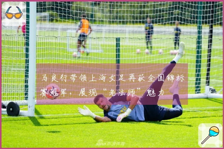 马良行带领上海女足再获全国锦标赛冠军，展现“老法师”魅力