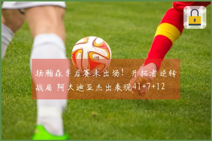 杨瀚森季后赛未出场！开拓者逆转战局 阿夫迪亚杰出表现41+7+12