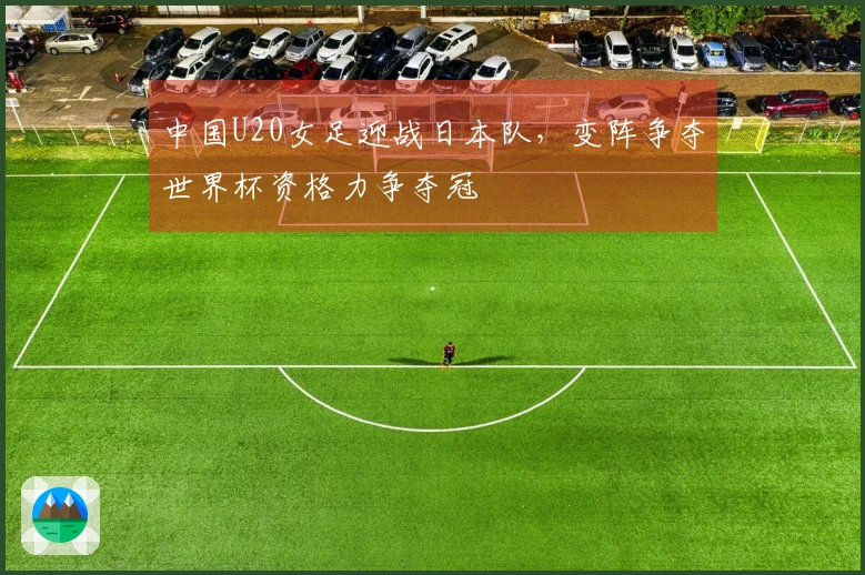 中国U20女足迎战日本队，变阵争夺世界杯资格力争夺冠