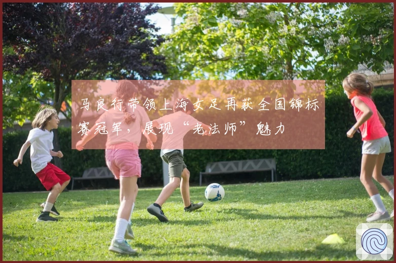 马良行带领上海女足再获全国锦标赛冠军，展现“老法师”魅力