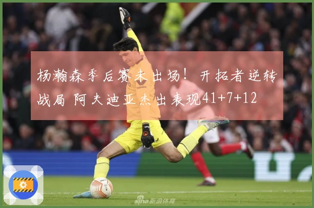 杨瀚森季后赛未出场！开拓者逆转战局 阿夫迪亚杰出表现41+7+12