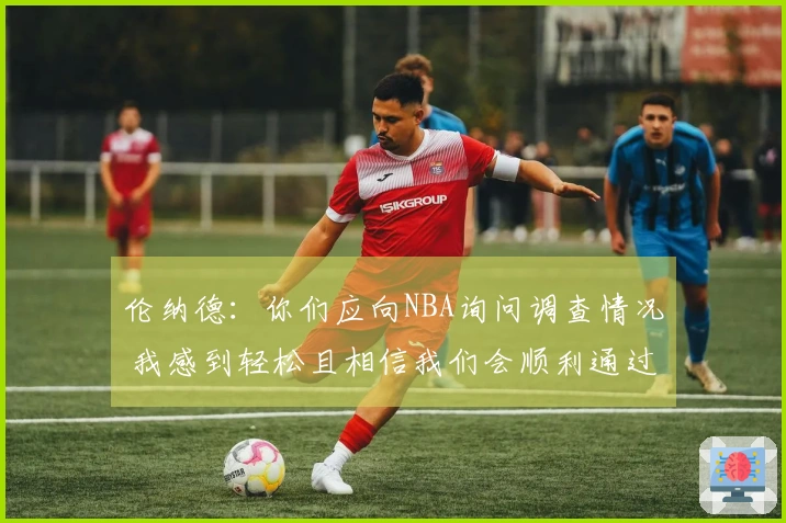 伦纳德：你们应向NBA询问调查情况 我感到轻松且相信我们会顺利通过