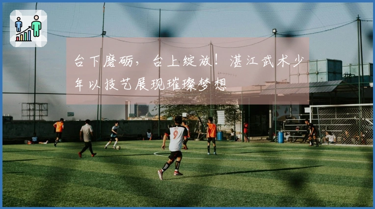 台下磨砺，台上绽放！湛江武术少年以技艺展现璀璨梦想