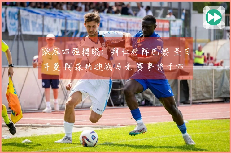 欧冠四强揭晓：拜仁对阵巴黎 圣日耳曼 阿森纳迎战马竞 赛事将于四月底展开