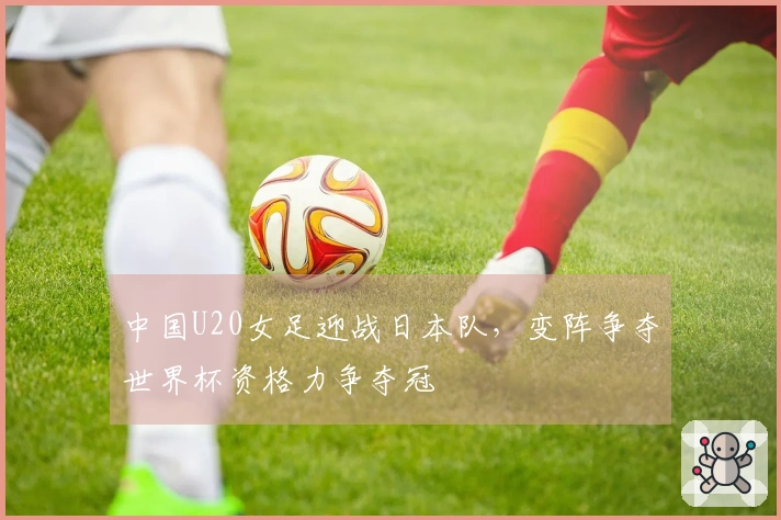 中国U20女足迎战日本队，变阵争夺世界杯资格力争夺冠